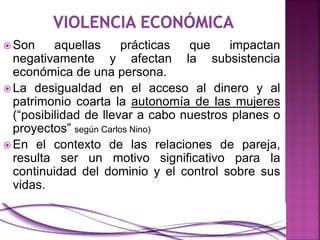  Son aquellas prácticas que impactan
negativamente y afectan la subsistencia
económica de una persona.
 La desigualdad en el acceso al dinero y al
patrimonio coarta la autonomía de las mujeres
(“posibilidad de llevar a cabo nuestros planes o
proyectos” según Carlos Nino)
 En el contexto de las relaciones de pareja,
resulta ser un motivo significativo para la
continuidad del dominio y el control sobre sus
vidas.
 