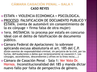 CASO REYES
 ESTAFA + VIOLENCIA ECONOMICA + PSICOLOGICA.
 PROCESO: FALSIFICACION DE DOCUMENTO PUBLICO Y
ESTAFA. (venta de automóvil sin consentimiento de
la ex cónyuge + firma falsa de otra mujer)
 1era. INSTANCIA: lo procesa por estafa en concurso
ideal con el delito de falsificación de documento
público.
 Cámara Federal de Apelaciones: lo sobresee
aplicando excusa absolutoria el art. 185 del C.P.
(Están exentos de responsabilidad criminal, sin perjuicio de la civil, por los
hurtos, defraudaciones o daños que recíprocamente se causaren:1. Los
cónyuges, ascendientes, descendientes y afines en la línea recta;….)
 Cámara de Casación Penal – Sala 1: Ver Voto Dr.
Hornos. Inconstitucionalidad del 185 y manda dictar
nuevo fallo por falta de perspectiva de género.
 