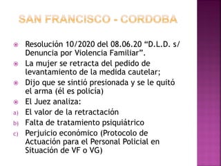  Resolución 10/2020 del 08.06.20 “D.L.D. s/
Denuncia por Violencia Familiar”.
 La mujer se retracta del pedido de
levantamiento de la medida cautelar;
 Dijo que se sintió presionada y se le quitó
el arma (él es policía)
 El Juez analiza:
a) El valor de la retractación
b) Falta de tratamiento psiquiátrico
c) Perjuicio económico (Protocolo de
Actuación para el Personal Policial en
Situación de VF o VG)
 