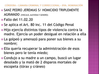  SANZ PEDRO JEREMIAS S/ HOMICIDIO TRIPLEMENTE
AGRAVADO (VINCULO, ALEVOSIA Y GENERO)
 Fallo del 11.02.20
 Se aplica el Art. 80 inc. 11 del Código Penal
 Hijo ejercía distintos tipos de violencia contra la
madre. Ejercía un poder desigual en relación a ella
 La golpeó y amenazó para poner sus bienes a su
nombre;
 Ella quería recuperar la administración de esos
bienes pero le tenía miedo;
 Condujo a su madre a un campo, buscó un lugar
desolado y la mató de 2 disparos mortales de
escopeta (tórax y cráneo)
 