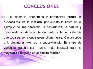  1. La violencia económica y patrimonial afecta la
autoestima de la víctima, por cuanto la limita en el
ejercicio de sus derechos, la desvaloriza, la humilla y
transgrede su derecho fundamental a la subsistencia
que toda persona debe gozar dignamente. Circunscribe
a la víctima al nivel de la supervivencia. Este tipo de
violencia resulta ser mucho más habitual para la
mayoría de mujeres en el ámbito familiar.
 