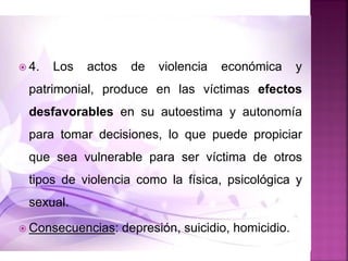  4. Los actos de violencia económica y
patrimonial, produce en las víctimas efectos
desfavorables en su autoestima y autonomía
para tomar decisiones, lo que puede propiciar
que sea vulnerable para ser víctima de otros
tipos de violencia como la física, psicológica y
sexual.
 Consecuencias: depresión, suicidio, homicidio.
 