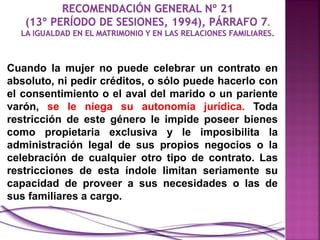 Cuando la mujer no puede celebrar un contrato en
absoluto, ni pedir créditos, o sólo puede hacerlo con
el consentimiento o el aval del marido o un pariente
varón, se le niega su autonomía jurídica. Toda
restricción de este género le impide poseer bienes
como propietaria exclusiva y le imposibilita la
administración legal de sus propios negocios o la
celebración de cualquier otro tipo de contrato. Las
restricciones de esta índole limitan seriamente su
capacidad de proveer a sus necesidades o las de
sus familiares a cargo.
 