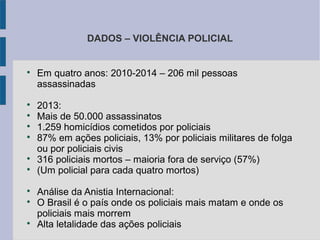 DADOS – VIOLÊNCIA POLICIAL

Em quatro anos: 2010-2014 – 206 mil pessoas
assassinadas

2013:

Mais de 50.000 assassinatos

1.259 homicídios cometidos por policiais

87% em ações policiais, 13% por policiais militares de folga
ou por policiais civis

316 policiais mortos – maioria fora de serviço (57%)

(Um policial para cada quatro mortos)

Análise da Anistia Internacional:

O Brasil é o país onde os policiais mais matam e onde os
policiais mais morrem

Alta letalidade das ações policiais
 
