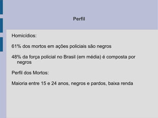 Perfil
Homicídios:
61% dos mortos em ações policiais são negros
48% da força policial no Brasil (em média) é composta por
negros
Perfil dos Mortos:
Maioria entre 15 e 24 anos, negros e pardos, baixa renda
 