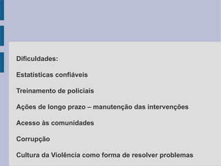 Dificuldades:
Estatísticas confiáveis
Treinamento de policiais
Ações de longo prazo – manutenção das intervenções
Acesso às comunidades
Corrupção
Cultura da Violência como forma de resolver problemas
 