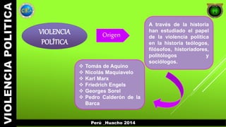 A través de la historia 
han estudiado el papel 
de la violencia política 
en la historia teólogos, 
filósofos, historiadores, 
politólogos y 
sociólogos. 
VIOLENCIA 
POLÍTICA 
Origen 
 Tomás de Aquino 
 Nicolás Maquiavelo 
 Karl Marx 
 Friedrich Engels 
 Georges Sorel 
 Pedro Calderón de la 
Barca 
Perú _Huacho 2014 
 