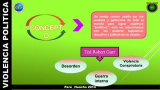 Perú _Huacho 2014 
CONCEPT 
O 
Un medio común usado por los 
pueblos y gobiernos de todo el 
mundo para lograr objetivos 
"políticos", esto es, relacionados 
con los poderes legislativo, 
ejecutivo y judicial de un estado. 
Ted Robert Gurr 
Desorden 
Guerra 
interna 
Violencia 
Conspiratoria 
 