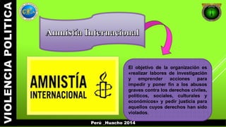 El objetivo de la organización es 
«realizar labores de investigación 
y emprender acciones para 
impedir y poner fin a los abusos 
graves contra los derechos civiles, 
políticos, sociales, culturales y 
económicos» y pedir justicia para 
aquellos cuyos derechos han sido 
violados. 
Perú _Huacho 2014 
 