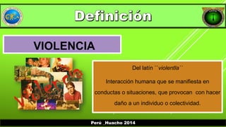 VIOLENCIA 
Del latín ``violentĭa`` 
Interacción humana que se manifiesta en 
conductas o situaciones, que provocan con hacer 
daño a un individuo o colectividad. 
Perú _Huacho 2014 
 