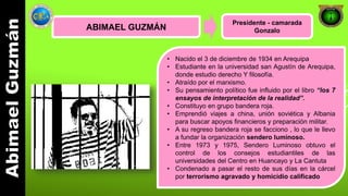 ABIMAEL GUZMÁN 
Presidente - camarada 
Gonzalo 
• Nacido el 3 de diciembre de 1934 en Arequipa 
• Estudiante en la universidad san Agustín de Arequipa, 
donde estudio derecho Y filosofía. 
• Atraído por el marxismo. 
• Su pensamiento político fue influido por el libro “los 7 
ensayos de interpretación de la realidad”. 
• Constituyo en grupo bandera roja. 
• Emprendió viajes a china, unión soviética y Albania 
para buscar apoyos financieros y preparación militar. 
• A su regreso bandera roja se facciono , lo que le llevo 
a fundar la organización sendero luminoso. 
• Entre 1973 y 1975, Sendero Luminoso obtuvo el 
control de los consejos estudiantiles de las 
universidades del Centro en Huancayo y La Cantuta 
• Condenado a pasar el resto de sus días en la cárcel 
por terrorismo agravado y homicidio calificado 
 