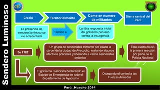 Creció Territorialmente 
Como en numero 
de militantes 
Perú _Huacho 2014 
Sierra central del 
Perú 
La presencia de 
sendero luminoso se 
vio acrecentada 
Debido a 
La tibia respuesta inicial 
del gobierno peruano 
contra la insurgencia 
En 1982 
Un grupo de senderistas tomaron por asalto la 
cárcel de la ciudad de Ayacucho, matando algunos 
efectivos policiales y liberando a varios senderistas 
detenido 
Este asalto causó 
la primera reacción 
por parte de la 
Policía Nacional 
El gobierno reaccionó declarando el 
Estado de Emergencia en todo el 
departamento de Ayacucho 
Otorgando el control a las 
Fuerzas Armadas 
 