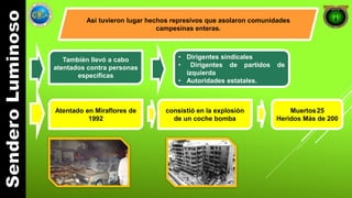 Así tuvieron lugar hechos represivos que asolaron comunidades 
campesinas enteras. 
También llevó a cabo 
atentados contra personas 
específicas 
• Dirigentes sindicales 
• Dirigentes de partidos de 
izquierda 
• Autoridades estatales. 
Atentado en Miraflores de 
1992 
consistió en la explosión 
de un coche bomba 
Muertos25 
Heridos Más de 200 
 