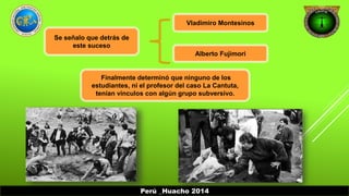 Se señalo que detrás de 
este suceso 
Vladimiro Montesinos 
Alberto Fujimori 
Finalmente determinó que ninguno de los 
estudiantes, ni el profesor del caso La Cantuta, 
tenían vínculos con algún grupo subversivo. 
Perú _Huacho 2014 
 