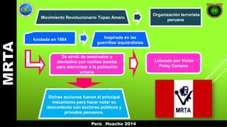 Movimiento Revolucionario Túpac Amaru 
Organización terrorista 
peruana 
fundada en 1984 Inspirada en las 
guerrillas izquierdistas 
Se sirvió de asesinatos y 
atentados con coches bomba 
para aterrorizar a la población 
urbana 
Liderado por Víctor 
Polay Campos 
Dichas acciones fueron el principal 
mecanismo para hacer notar su 
descontento con sectores públicos y 
privados peruanos. 
Perú _Huacho 2014 
 