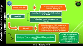 Creada en el 2001 
El presidente provisional 
Valentín Paniagua 
Objetivo 
investigación de la violencia terrorista 
SL Y MRTA 
Profundizar en las causas de esa 
violencia 
Recogió 
El testimonio de 1985 personas y 
organizó 21 audiencias con las 
víctimas de la violencia, a las que 
asistieron más de 9500 personas 
El Informe Final se hizo público el 28 de agosto del 
2003 
La CVR ha constatado 
que la población 
campesina fue la 
principal víctima de la 
violencia. 
Perú _Huacho 2014 
 