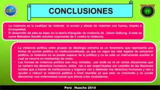 CONCLUSIONES 
• La violencia es la cualidad de violento la acción y efecto de violentar con fuerza, ímpetu o 
Perú _Huacho 2014 
brusquedad. 
• El desarrollo de esta se baso en la teoría triangular de violencia de Johan Galtung. A este se 
suma Mahatma Gandhi máximo exponente de ir contra la violencia. 
• La violencia política entre grupos de ideología extrema es un fenómeno que representa una 
forma de acción política no institucionalizada, ya que no sigue las vías legales de actuación 
política, la violencia no se puede separar de la política y no es sólo un instrumento auxiliar al 
cual se recurre en momentos de crisis. 
• Las formas de violencia política son muy variadas , por ende se ve en varias situaciones que 
se vulnera los derechos humanos, estos van a ser supervisadas por comités de las Naciones 
Unidas que a través de instituciones y órganos van a defender los derechos humanos y van a 
ayudar a reducir la violencia política a nivel mundial ya que esta va creciendo y se puede 
denominar una enfermedad social que afecta a los ciudadanos. 
 