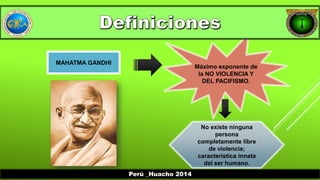 MAHATMA GANDHI 
Máximo exponente de 
la NO VIOLENCIA Y 
DEL PACIFISMO. 
No existe ninguna 
persona 
completamente libre 
de violencia; 
característica innata 
del ser humano. 
Perú _Huacho 2014 
 