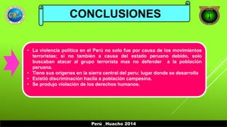 CONCLUSIONES 
• La violencia política en el Perú no solo fue por causa de los movimientos 
terroristas; si no también a causa del estado peruano debido, solo 
buscaban atacar al grupo terrorista mas no defender a la población 
peruana. 
• Tiene sus orígenes en la sierra central del peru; lugar donde se desarrolla 
• Existió discriminación hacila a población campesina. 
• Se produjo violación de los derechos humanos. 
Perú _Huacho 2014 
 