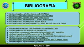 BIBLIOGRAFIA 
 http://es.wikipedia.org/wiki/Violencia_pol%C3%ADtica 
 http://deconceptos.com/ciencias-sociales/violencia-politica 
 http://es.wikipedia.org/wiki/Corte_Penal_Internacional 
 http://es.wikipedia.org/wiki/Amnist%C3%ADa_Internacional 
 http://es.wikipedia.org/wiki/Human_Rights_Watch 
 http://es.wikipedia.org/wiki/Organizaci%C3%B3n_Mundial_Contra_la_Tortura 
 http://www.revistapersona.com.ar/Persona25/25Tramontana1.htm 
 http://www.cverdad.org.pe/ifinal/conclusiones.php 
 http://sisbib.unmsm.edu.pe/bibvirtual/tesis/human/sandoval_l_p/cap2.htm 
 http://es.wikipedia.org/wiki/Terrorismo_en_el_Per%C3%BA 
 http://www.justiciaviva.org.pe/comision/pjycvr/actuacionpj/informe/conclusiones.pdf 
 http://es.wikipedia.org/wiki/Abimael_Guzm%C3%A1n 
 http://es.wikipedia.org/wiki/Movimiento_Revolucionario_T%C3%BApac_Amaru 
 http://es.wikipedia.org/wiki/Sendero_Luminoso 
Perú _Huacho 2014 
