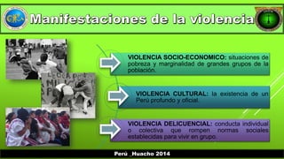 VIOLENCIA SOCIO-ECONOMICO: situaciones de 
pobreza y marginalidad de grandes grupos de la 
población. 
VIOLENCIA CULTURAL: la existencia de un 
Perú profundo y oficial. 
VIOLENCIA DELICUENCIAL: conducta individual 
o colectiva que rompen normas sociales 
establecidas para vivir en grupo. 
Perú _Huacho 2014 
 