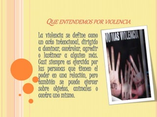 QUE ENTENDEMOS POR VIOLENCIA
La violencia se define como
un acto intencional, dirigido
a dominar, controlar, agredir
o lastimar a alguien más.
Casi siempre es ejercida por
las personas que tienen el
poder en una relación, pero
también se puede ejercer
sobre objetos, animales o
contra uno mismo.
 
