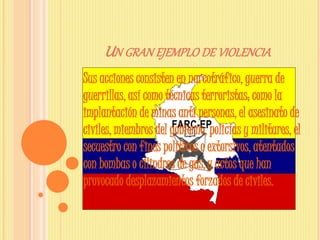 UN GRAN EJEMPLO DE VIOLENCIA
Sus acciones consisten en narcotráfico, guerra de
guerrillas, así como técnicas terroristas; como la
implantación de minas anti personas, el asesinato de
civiles, miembros del gobierno, policías y militares, el
secuestro con fines políticos o extorsivos, atentados
con bombas o cilindros de gas,y actos que han
provocado desplazamientos forzados de civiles.
 