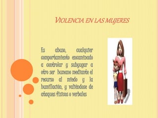 VIOLENCIA EN LAS MUJERES
Es abuso, cualquier
comportamiento encaminado
a controlar y subyugar a
otro ser humano mediante el
recurso al miedo y la
humillación, y valiéndose de
ataques físicos o verbales
 