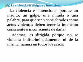 b) La violencia es dirigida e intencional
  La violencia es intencional porque un
insulto, un golpe, una mirada o una
palabra, para que sean considerados como
actos violentos deben tener la intención
consciente o inconsciente de dañar.
   Además, es dirigida porque no se
violenta indiscriminadamente, ni de la
misma manera en todos los casos.
 