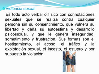 Violencia sexual
  Es todo acto verbal o físico con connotaciones
 sexuales que se realiza contra cualquier
 persona sin su consentimiento, que vulnera su
 libertad y daña su autoestima y desarrollo
 psicosexual, y que le genera inseguridad,
 sometimiento y frustración. Sus formas son el
 hostigamiento, el acoso, el tráfico y la
 explotación sexual, el incesto, el estupro y por
 supuesto la violación.
 