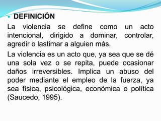  DEFINICIÓN
La violencia se define como un acto
intencional, dirigido a dominar, controlar,
agredir o lastimar a alguien más.
La violencia es un acto que, ya sea que se dé
una sola vez o se repita, puede ocasionar
daños irreversibles. Implica un abuso del
poder mediante el empleo de la fuerza, ya
sea física, psicológica, económica o política
(Saucedo, 1995).
 