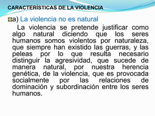 CARACTERÍSTICAS DE LA VIOLENCIA

 a) La violencia no es natural
   La violencia se pretende justificar como
 algo natural diciendo que los seres
 humanos somos violentos por naturaleza,
 que siempre han existido las guerras, y las
 peleas por lo que resulta necesario
 distinguir la agresividad, que sucede de
 manera natural, por nuestra herencia
 genética, de la violencia, que es provocada
 socialmente     por    las    relaciones de
 dominación y subordinación entre los seres
 humanos.
 