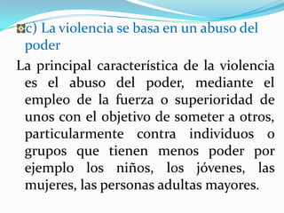 c) La violencia se basa en un abuso del
 poder
La principal característica de la violencia
 es el abuso del poder, mediante el
 empleo de la fuerza o superioridad de
 unos con el objetivo de someter a otros,
 particularmente contra individuos o
 grupos que tienen menos poder por
 ejemplo los niños, los jóvenes, las
 mujeres, las personas adultas mayores.
 