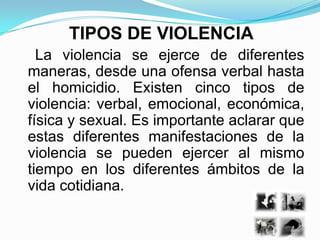 TIPOS DE VIOLENCIA
  La violencia se ejerce de diferentes
maneras, desde una ofensa verbal hasta
el homicidio. Existen cinco tipos de
violencia: verbal, emocional, económica,
física y sexual. Es importante aclarar que
estas diferentes manifestaciones de la
violencia se pueden ejercer al mismo
tiempo en los diferentes ámbitos de la
vida cotidiana.
 