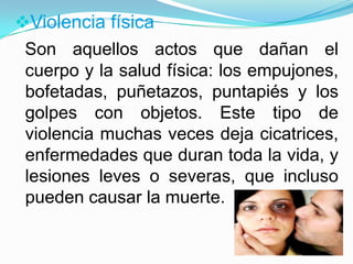 Violencia física
 Son aquellos actos que dañan el
 cuerpo y la salud física: los empujones,
 bofetadas, puñetazos, puntapiés y los
 golpes con objetos. Este tipo de
 violencia muchas veces deja cicatrices,
 enfermedades que duran toda la vida, y
 lesiones leves o severas, que incluso
 pueden causar la muerte.
 