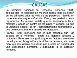 CAUSAS
 La Comisión Nacional de Derechos Humanos (2011)
  explica que la violencia en muchos casos tiene su origen
  en los primeros años de vida de las personas, debido en
  parte al maltrato que sufren de niños y que posteriormente
  reproducen. Así mismo, señala que es necesario evitar el
  maltrato y abuso en contra de los niños y jóvenes, ya que
  la violencia escolar es un comportamiento reprochable y
  que de ninguna manera debería ser aceptado.
 Franzoi (2007) menciona que es más probable que las
  causas de la violencia sean los factores sociales y
  culturales. Pero eso no significa que los factores evolutivos
  no influyan en la agresión y la violencia humana, sino más
  bien, que las fuerzas evolutivas por si solas no pueden dar
  una explicación completa y adecuada a la agresión
  humana.
 