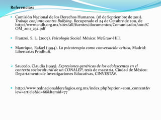 Referencias:

 Comisión Nacional de los Derechos Humanos. (18 de Septiembre de 2011).
  Trabajo conjunto contra Bullying. Recuperado el 24 de Octubre de 2011, de
  http://www.cndh.org.mx/sites/all/fuentes/documentos/Comunicados/2011/C
  OM_2011_232.pdf

 Franzoi, S. L. (2007). Psicología Social. México: McGraw-Hill.

 Manrique, Rafael (1994). La psicoterapia como conversación crítica, Madrid:
  Libertarias Prodhufi.


 Saucedo, Claudia (1995). Expresiones genéricas de los adolescentes en el
  contexto sociocultural de un CONALEP, tesis de maestría, Ciudad de México:
  Departamento de Investigaciones Educativas, CINVESTAV.


 http://www.rednacionalderefugios.org.mx/index.php?option=com_content&v
  iew=article&id=66&Itemid=77
 