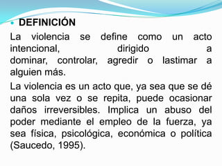  DEFINICIÓN
La violencia se define como un acto
intencional,             dirigido           a
dominar, controlar, agredir o lastimar a
alguien más.
La violencia es un acto que, ya sea que se dé
una sola vez o se repita, puede ocasionar
daños irreversibles. Implica un abuso del
poder mediante el empleo de la fuerza, ya
sea física, psicológica, económica o política
(Saucedo, 1995).
 
