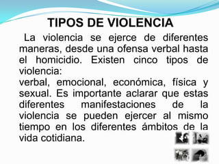 TIPOS DE VIOLENCIA
  La violencia se ejerce de diferentes
maneras, desde una ofensa verbal hasta
el homicidio. Existen cinco tipos de
violencia:
verbal, emocional, económica, física y
sexual. Es importante aclarar que estas
diferentes    manifestaciones   de    la
violencia se pueden ejercer al mismo
tiempo en los diferentes ámbitos de la
vida cotidiana.
 