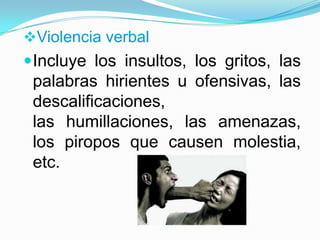Violencia verbal
 Incluye los insultos, los gritos, las
 palabras hirientes u ofensivas, las
 descalificaciones,
 las humillaciones, las amenazas,
 los piropos que causen molestia,
 etc.
 