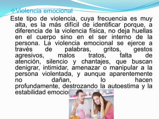 Violencia emocional
Este tipo de violencia, cuya frecuencia es muy
 alta, es la más difícil de identificar porque, a
 diferencia de la violencia física, no deja huellas
 en el cuerpo sino en el ser interno de la
 persona. La violencia emocional se ejerce a
 través     de     palabras,      gritos,     gestos
 agresivos,      malos      tratos,     falta     de
 atención, silencio y chantajes, que buscan
 denigrar, intimidar, amenazar o manipular a la
 persona violentada, y aunque aparentemente
 no            dañan,            lo           hacen
 profundamente, destrozando la autoestima y la
 estabilidad emocional.
 