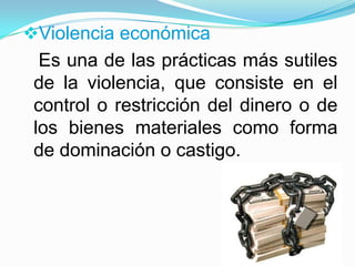 Violencia económica
  Es una de las prácticas más sutiles
 de la violencia, que consiste en el
 control o restricción del dinero o de
 los bienes materiales como forma
 de dominación o castigo.
 
