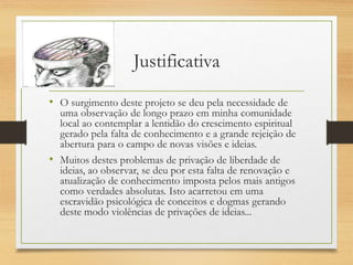 Justificativa
• O surgimento deste projeto se deu pela necessidade de
uma observação de longo prazo em minha comunidade
local ao contemplar a lentidão do crescimento espiritual
gerado pela falta de conhecimento e a grande rejeição de
abertura para o campo de novas visões e ideias.
• Muitos destes problemas de privação de liberdade de
ideias, ao observar, se deu por esta falta de renovação e
atualização de conhecimento imposta pelos mais antigos
como verdades absolutas. Isto acarretou em uma
escravidão psicológica de conceitos e dogmas gerando
deste modo violências de privações de ideias...
 