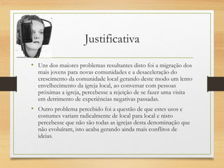 Justificativa
• Uns dos maiores problemas resultantes disto foi a migração dos
mais jovens para novas comunidades e a desaceleração do
crescimento da comunidade local gerando deste modo um lento
envelhecimento da igreja local, ao conversar com pessoas
próximas a igreja, percebesse a rejeição de se fazer uma visita
em detrimento de experiências negativas passadas.
• Outro problema percebido foi a questão de que estes usos e
costumes variam radicalmente de local para local e nisto
percebesse que não são todas as igrejas desta denominação que
não evoluíram, isto acaba gerando ainda mais conflitos de
ideias.
 