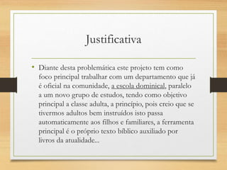 Justificativa
• Diante desta problemática este projeto tem como
foco principal trabalhar com um departamento que já
é oficial na comunidade, a escola dominical, paralelo
a um novo grupo de estudos, tendo como objetivo
principal a classe adulta, a princípio, pois creio que se
tivermos adultos bem instruídos isto passa
automaticamente aos filhos e familiares, a ferramenta
principal é o próprio texto bíblico auxiliado por
livros da atualidade...
 