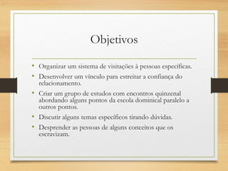 Objetivos
• Organizar um sistema de visitações à pessoas específicas.
• Desenvolver um vínculo para estreitar a confiança do
relacionamento.
• Criar um grupo de estudos com encontros quinzenal
abordando alguns pontos da escola dominical paralelo a
outros pontos.
• Discutir alguns temas específicos tirando dúvidas.
• Desprender as pessoas de alguns conceitos que os
escravizam.
 