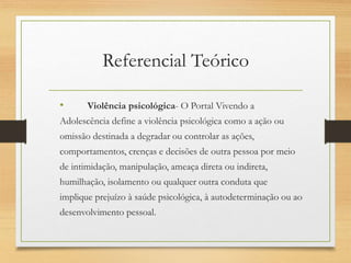 Referencial Teórico
• Violência psicológica- O Portal Vivendo a
Adolescência define a violência psicológica como a ação ou
omissão destinada a degradar ou controlar as ações,
comportamentos, crenças e decisões de outra pessoa por meio
de intimidação, manipulação, ameaça direta ou indireta,
humilhação, isolamento ou qualquer outra conduta que
implique prejuízo à saúde psicológica, à autodeterminação ou ao
desenvolvimento pessoal.
 