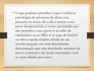 • O que podemos perceber é que a violência
psicológica de privações de ideias esta
presente no nosso dia a dia e muitas vezes
passa desapercebido, é como um marido que
não permitiu a sua esposa ir ao salão de
cabeleireiro ou ao filho ir ao jogo de futebol
ou talvez aquela simples atitude de um
sermão pregado em uma determinada
denominação que esta abordando assuntos de
usos e costumes e de modo automático você
se sente olhado por todos.
 