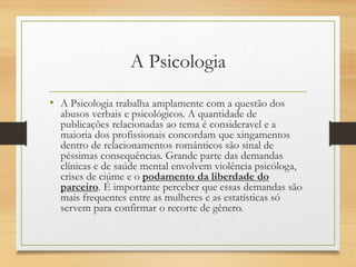 A Psicologia
• A Psicologia trabalha amplamente com a questão dos
abusos verbais e psicológicos. A quantidade de
publicações relacionadas ao tema é consideravel e a
maioria dos profissionais concordam que xingamentos
dentro de relacionamentos românticos são sinal de
péssimas consequências. Grande parte das demandas
clínicas e de saúde mental envolvem violência psicóloga,
crises de ciúme e o podamento da liberdade do
parceiro. É importante perceber que essas demandas são
mais frequentes entre as mulheres e as estatísticas só
servem para confirmar o recorte de gênero.
 