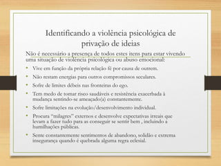 Identificando a violência psicológica de
privação de ideias
Não é necessário a presença de todos estes itens para estar vivendo
uma situação de violência psicológica ou abuso emocional:
• Vive em função da própria relação fé por causa de outrem.
• Não restam energias para outros compromissos seculares.
• Sofre de limites débeis nas fronteiras do ego.
• Tem medo de tomar risco saudáveis e resistência exacerbada à
mudança sentindo-se ameaçado(a) constantemente.
• Sofre limitações na evolução/desenvolvimento individual.
• Procura “milagres” externos e desenvolve expectativas irreais que
levam a fazer tudo para as conseguir se sentir bem , incluindo a
humilhações públicas.
• Sente constantemente sentimentos de abandono, solidão e extrema
insegurança quando é quebrada alguma regra eclesial.
 